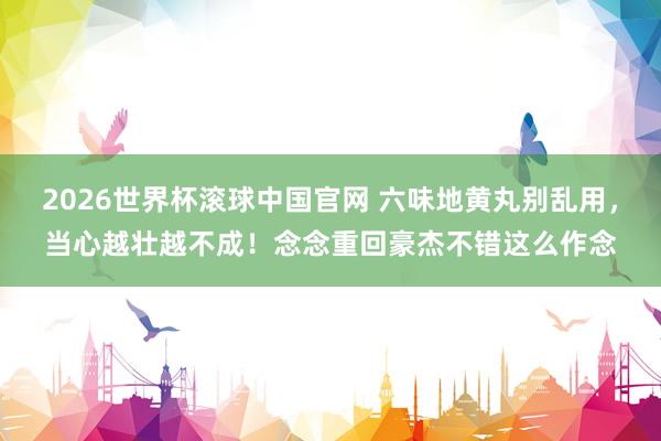 2026世界杯滚球中国官网 六味地黄丸别乱用,当心越壮越不成!念念重回豪杰不错这么作念
