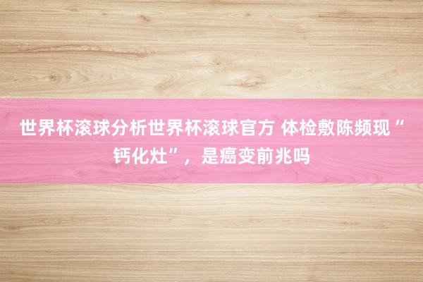 世界杯滚球分析世界杯滚球官方 体检敷陈频现“钙化灶”,是癌变前兆吗