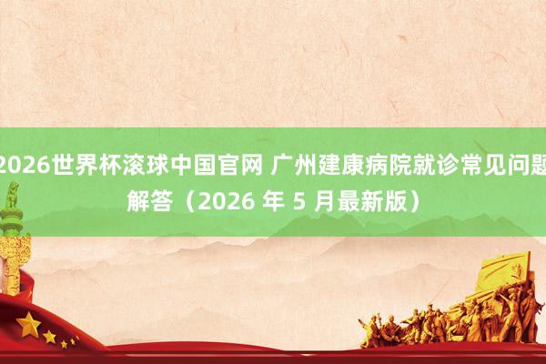 2026世界杯滚球中国官网 广州建康病院就诊常见问题解答(2026 年 5 月最新版)