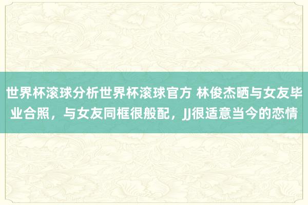世界杯滚球分析世界杯滚球官方 林俊杰晒与女友毕业合照,与女友同框很般配,JJ很适意当今的恋情