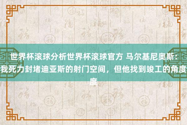 世界杯滚球分析世界杯滚球官方 马尔基尼奥斯:我死力封堵迪亚斯的射门空间,但他找到竣工的角度