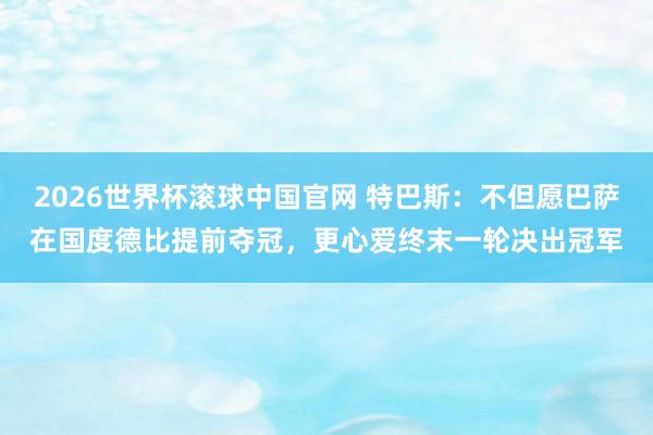 2026世界杯滚球中国官网 特巴斯:不但愿巴萨在国度德比提前夺冠,更心爱终末一轮决出冠军