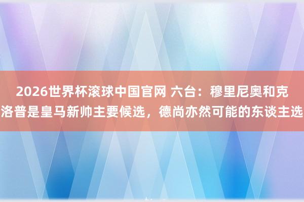 2026世界杯滚球中国官网 六台:穆里尼奥和克洛普是皇马新帅主要候选,德尚亦然可能的东谈主选