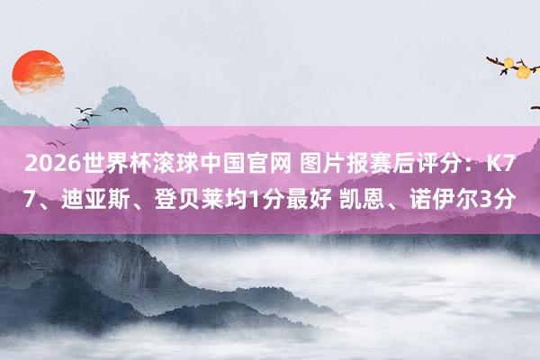 2026世界杯滚球中国官网 图片报赛后评分：K77、迪亚斯、登贝莱均1分最好 凯恩、诺伊尔3分