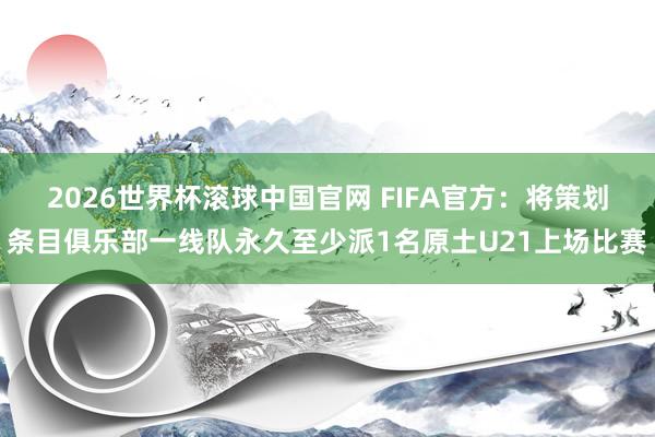 2026世界杯滚球中国官网 FIFA官方:将策划条目俱乐部一线队永久至少派1名原土U21上场比赛