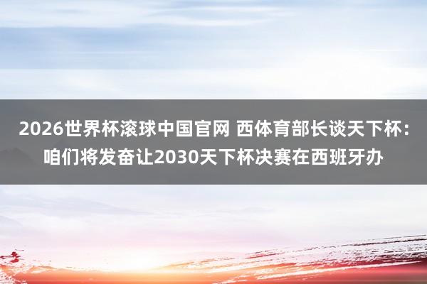 2026世界杯滚球中国官网 西体育部长谈天下杯:咱们将发奋让2030天下杯决赛在西班牙办