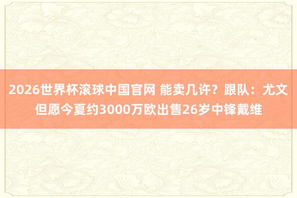 2026世界杯滚球中国官网 能卖几许?跟队:尤文但愿今夏约3000万欧出售26岁中锋戴维