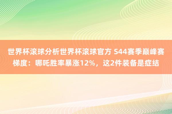 世界杯滚球分析世界杯滚球官方 S44赛季巅峰赛梯度:哪吒胜率暴涨12%,这2件装备是症结