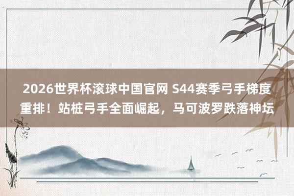 2026世界杯滚球中国官网 S44赛季弓手梯度重排!站桩弓手全面崛起,马可波罗跌落神坛