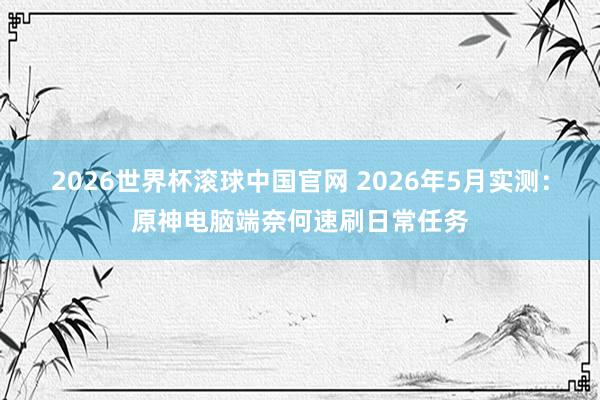 2026世界杯滚球中国官网 2026年5月实测:原神电脑端奈何速刷日常任务