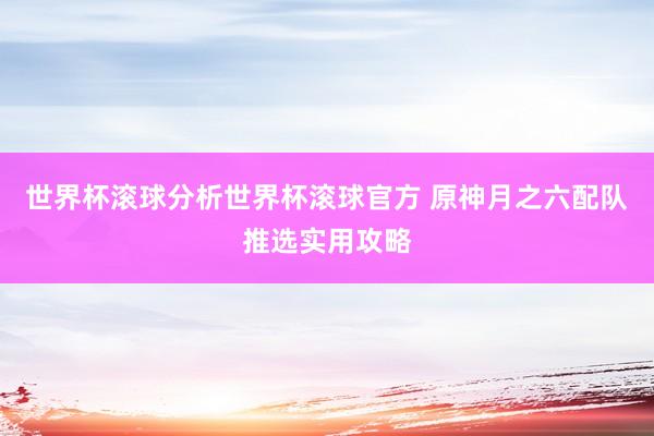 世界杯滚球分析世界杯滚球官方 原神月之六配队推选实用攻略