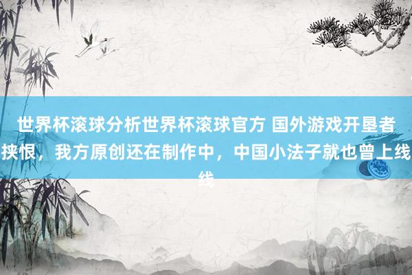 世界杯滚球分析世界杯滚球官方 国外游戏开垦者挟恨,我方原创还在制作中,中国小法子就也曾上线