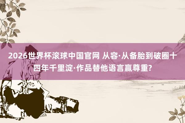 2026世界杯滚球中国官网 从容·从备胎到破圈十四年千里淀·作品替他语言赢尊重?