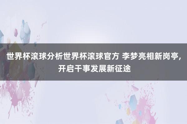 世界杯滚球分析世界杯滚球官方 李梦亮相新岗亭, 开启干事发展新征途