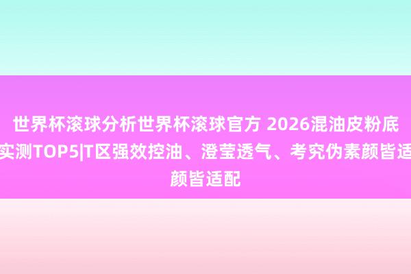 世界杯滚球分析世界杯滚球官方 2026混油皮粉底液实测TOP5|T区强效控油、澄莹透气、考究伪素颜皆适配