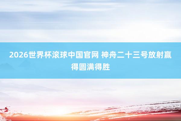 2026世界杯滚球中国官网 神舟二十三号放射赢得圆满得胜
