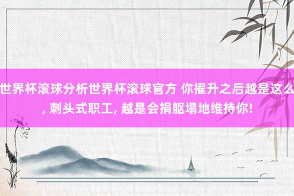 世界杯滚球分析世界杯滚球官方 你擢升之后越是这么, 刺头式职工, 越是会捐躯塌地维持你!