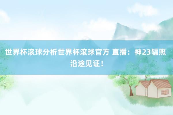 世界杯滚球分析世界杯滚球官方 直播：神23辐照 沿途见证！