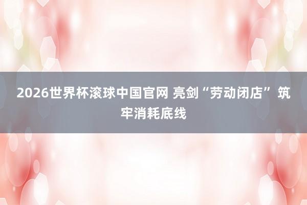 2026世界杯滚球中国官网 亮剑“劳动闭店” 筑牢消耗底线