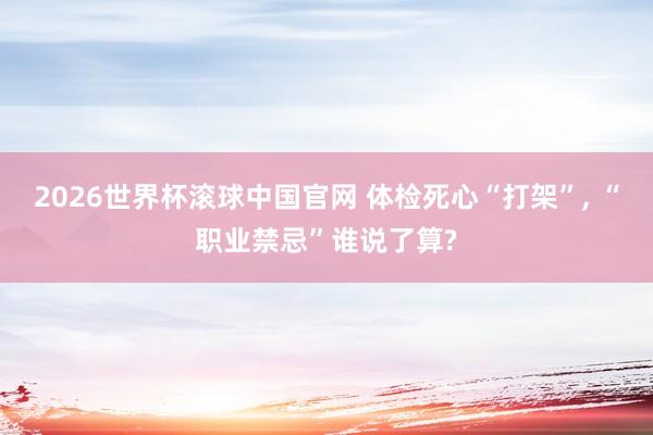 2026世界杯滚球中国官网 体检死心“打架”, “职业禁忌”谁说了算?