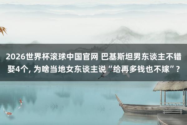 2026世界杯滚球中国官网 巴基斯坦男东谈主不错娶4个, 为啥当地女东谈主说“给再多钱也不嫁”?