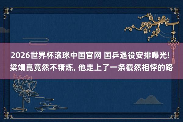 2026世界杯滚球中国官网 国乒退役安排曝光! 梁靖崑竟然不精炼, 他走上了一条截然相悖的路
