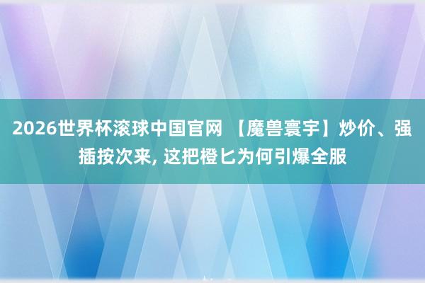 2026世界杯滚球中国官网 【魔兽寰宇】炒价、强插按次来， 这把橙匕为何引爆全服