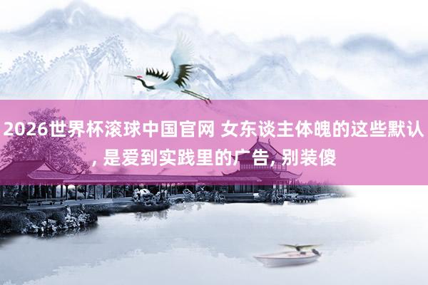 2026世界杯滚球中国官网 女东谈主体魄的这些默认, 是爱到实践里的广告, 别装傻