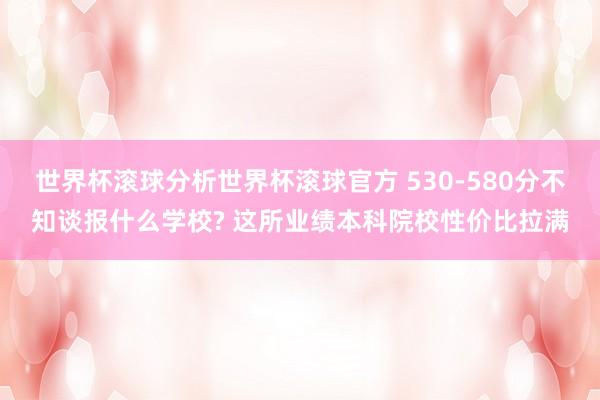 世界杯滚球分析世界杯滚球官方 530-580分不知谈报什么学校? 这所业绩本科院校性价比拉满