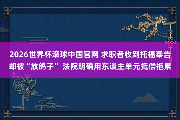 2026世界杯滚球中国官网 求职者收到托福奉告却被“放鸽子” 法院明确用东谈主单元抵偿拖累