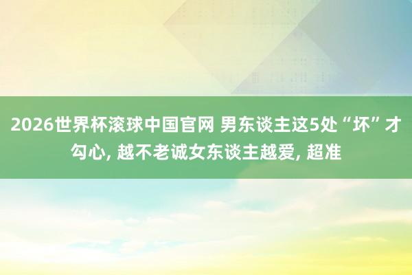 2026世界杯滚球中国官网 男东谈主这5处“坏”才勾心, 越不老诚女东谈主越爱, 超准