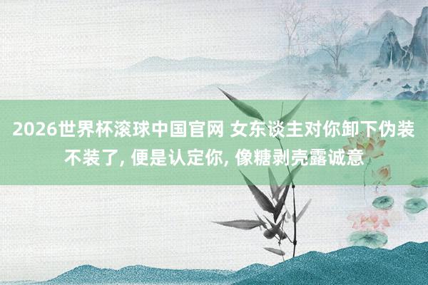 2026世界杯滚球中国官网 女东谈主对你卸下伪装不装了, 便是认定你, 像糖剥壳露诚意