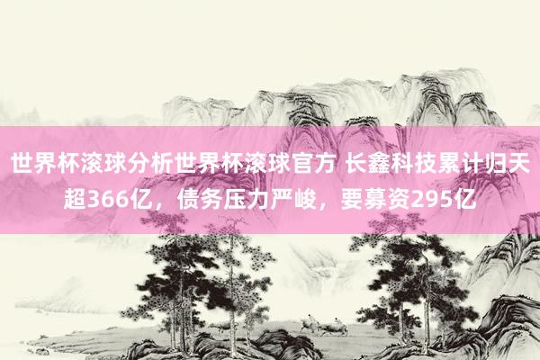 世界杯滚球分析世界杯滚球官方 长鑫科技累计归天超366亿，债务压力严峻，要募资295亿