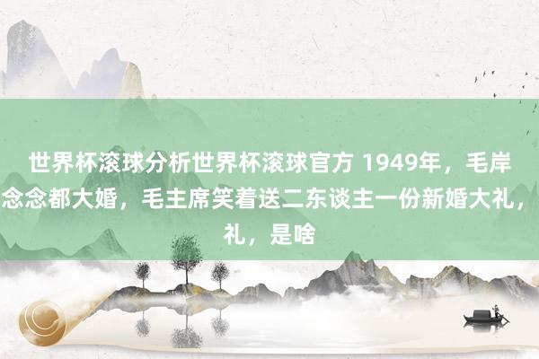 世界杯滚球分析世界杯滚球官方 1949年，毛岸英刘念念都大婚，毛主席笑着送二东谈主一份新婚大礼，是啥