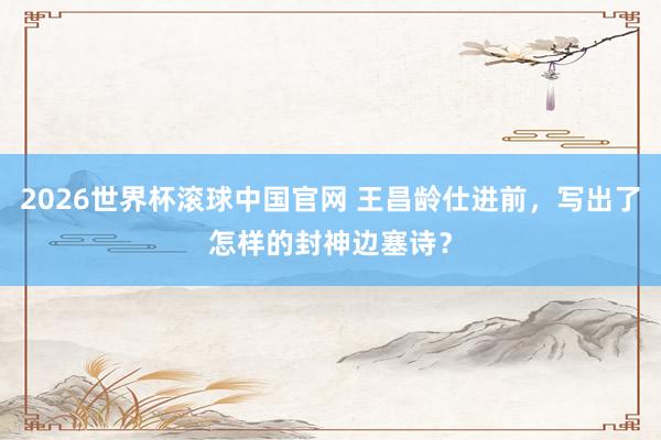 2026世界杯滚球中国官网 王昌龄仕进前,写出了怎样的封神边塞诗?