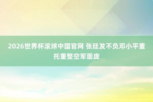 2026世界杯滚球中国官网 张廷发不负邓小平重托重整空军面庞