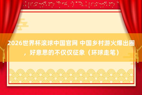 2026世界杯滚球中国官网 中国乡村游火爆出圈,好意思的不仅仅征象(环球走笔)