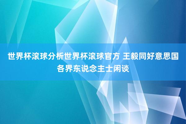 世界杯滚球分析世界杯滚球官方 王毅同好意思国各界东说念主士闲谈