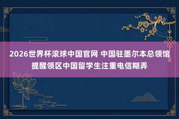 2026世界杯滚球中国官网 中国驻墨尔本总领馆提醒领区中国留学生注重电信糊弄