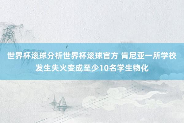 世界杯滚球分析世界杯滚球官方 肯尼亚一所学校发生失火变成至少10名学生物化