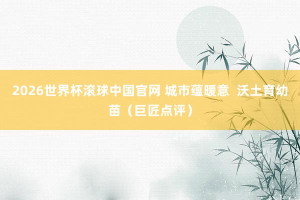 2026世界杯滚球中国官网 城市蕴暖意 沃土育幼苗(巨匠点评)