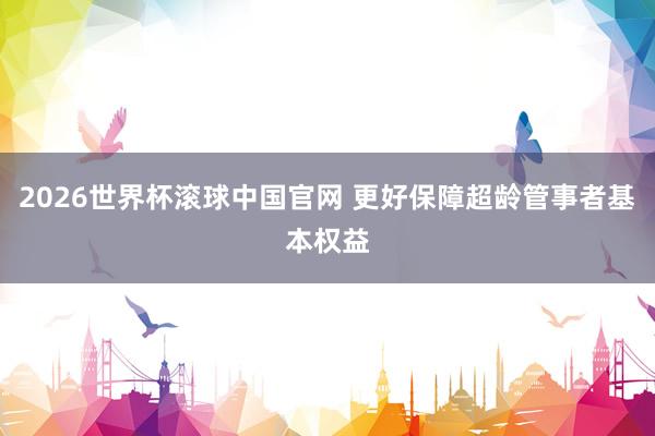 2026世界杯滚球中国官网 更好保障超龄管事者基本权益
