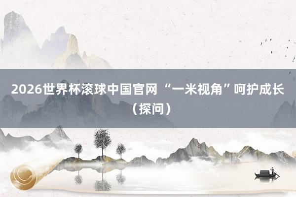 2026世界杯滚球中国官网 “一米视角”呵护成长(探问)