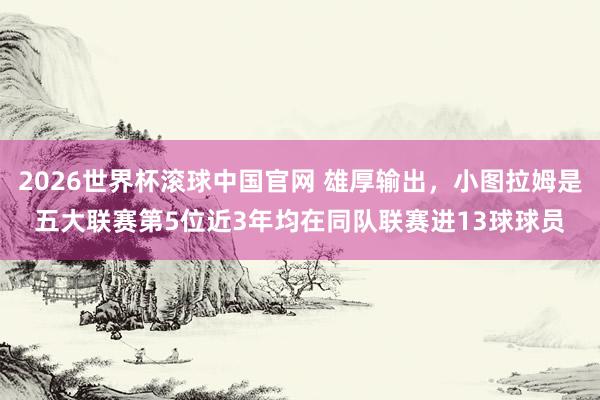2026世界杯滚球中国官网 雄厚输出,小图拉姆是五大联赛第5位近3年均在同队联赛进13球球员