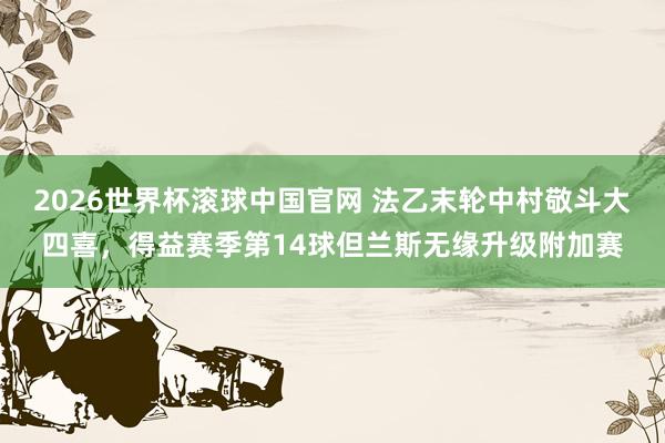 2026世界杯滚球中国官网 法乙末轮中村敬斗大四喜,得益赛季第14球但兰斯无缘升级附加赛