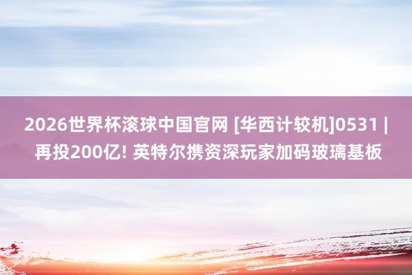 2026世界杯滚球中国官网 [华西计较机]0531 | 再投200亿! 英特尔携资深玩家加码玻璃基板