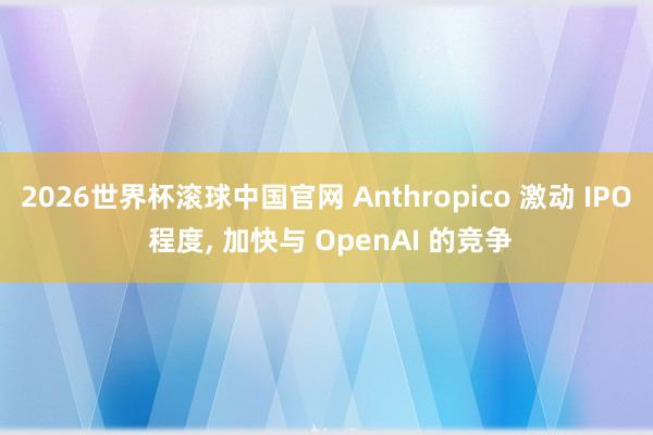 2026世界杯滚球中国官网 Anthropico 激动 IPO 程度, 加快与 OpenAI 的竞争