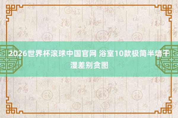2026世界杯滚球中国官网 浴室10款极简半墙干湿差别贪图