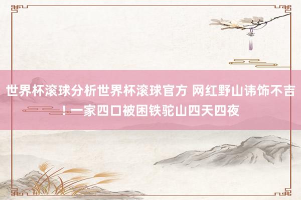 世界杯滚球分析世界杯滚球官方 网红野山讳饰不吉! 一家四口被困铁驼山四天四夜