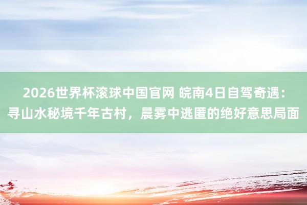 2026世界杯滚球中国官网 皖南4日自驾奇遇:寻山水秘境千年古村,晨雾中逃匿的绝好意思局面